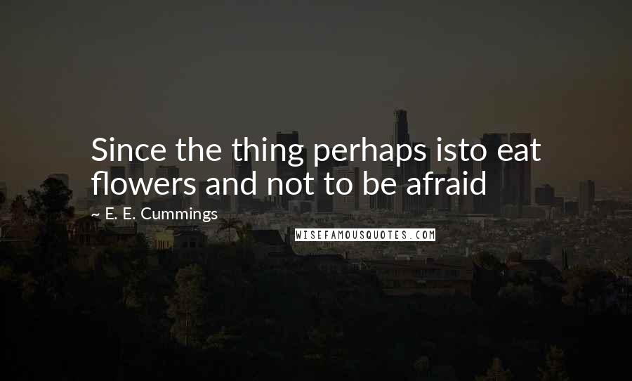 E. E. Cummings Quotes: Since the thing perhaps isto eat flowers and not to be afraid