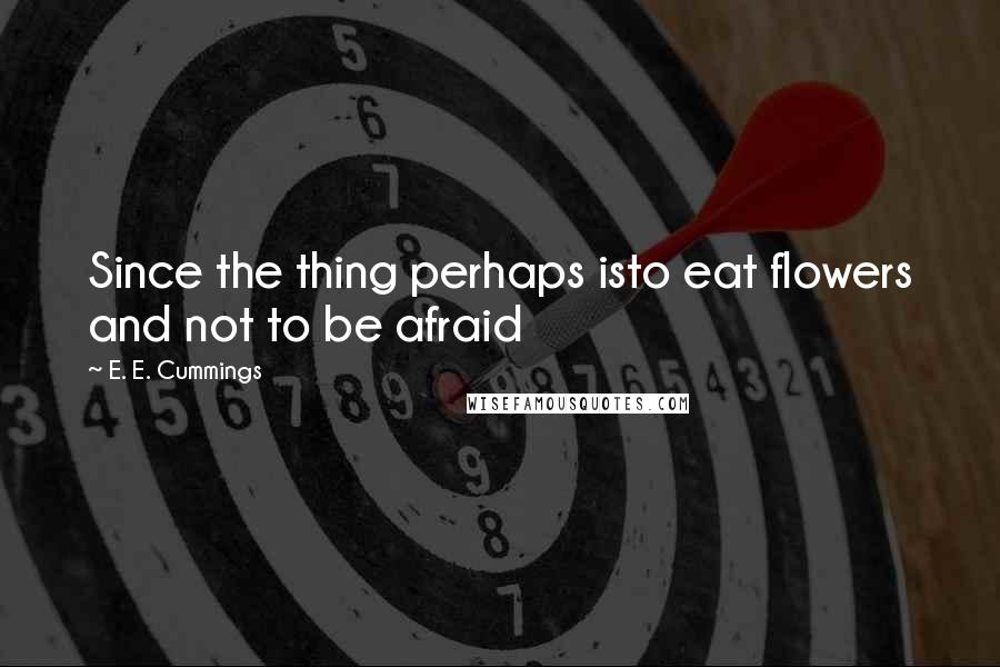 E. E. Cummings Quotes: Since the thing perhaps isto eat flowers and not to be afraid