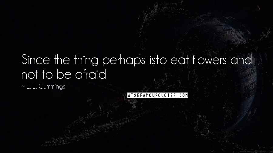 E. E. Cummings Quotes: Since the thing perhaps isto eat flowers and not to be afraid
