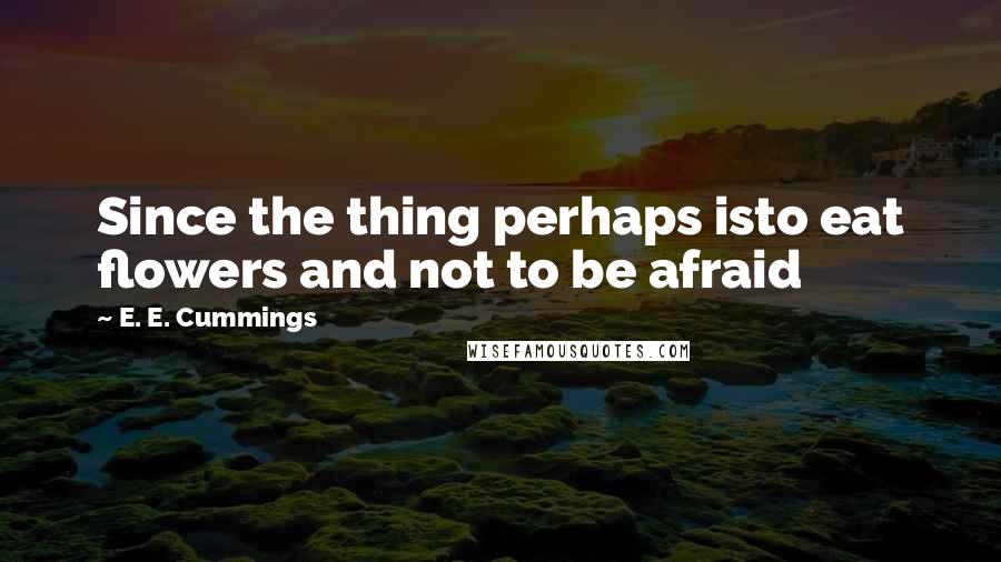 E. E. Cummings Quotes: Since the thing perhaps isto eat flowers and not to be afraid