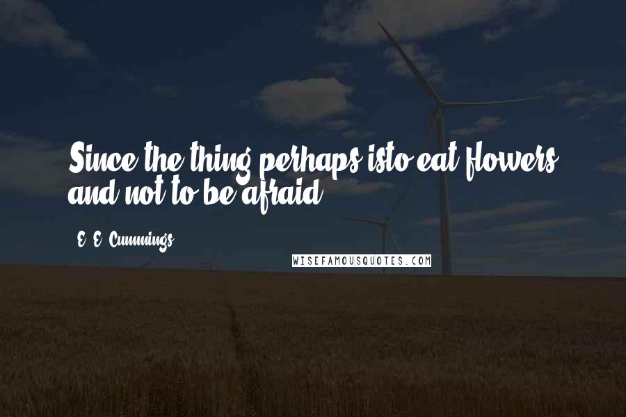 E. E. Cummings Quotes: Since the thing perhaps isto eat flowers and not to be afraid