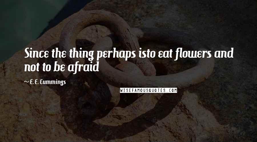 E. E. Cummings Quotes: Since the thing perhaps isto eat flowers and not to be afraid
