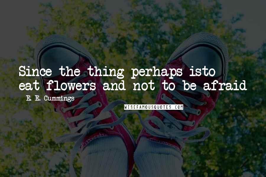 E. E. Cummings Quotes: Since the thing perhaps isto eat flowers and not to be afraid