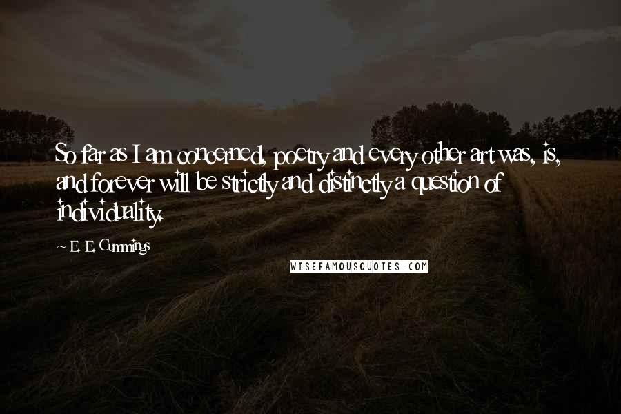 E. E. Cummings Quotes: So far as I am concerned, poetry and every other art was, is, and forever will be strictly and distinctly a question of individuality.