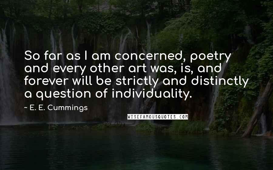 E. E. Cummings Quotes: So far as I am concerned, poetry and every other art was, is, and forever will be strictly and distinctly a question of individuality.