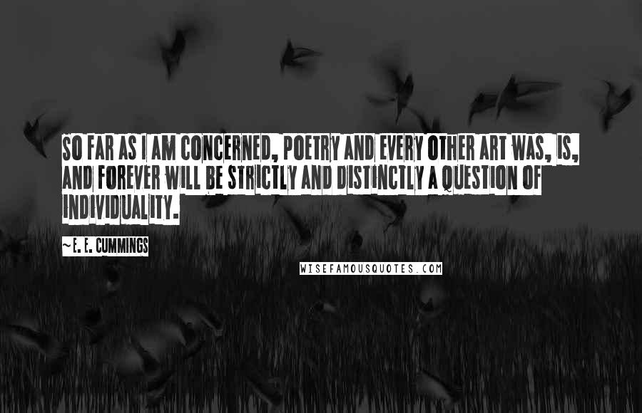 E. E. Cummings Quotes: So far as I am concerned, poetry and every other art was, is, and forever will be strictly and distinctly a question of individuality.