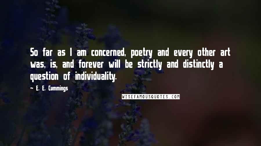 E. E. Cummings Quotes: So far as I am concerned, poetry and every other art was, is, and forever will be strictly and distinctly a question of individuality.