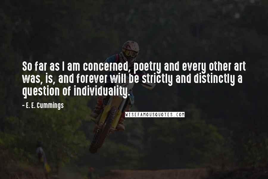 E. E. Cummings Quotes: So far as I am concerned, poetry and every other art was, is, and forever will be strictly and distinctly a question of individuality.