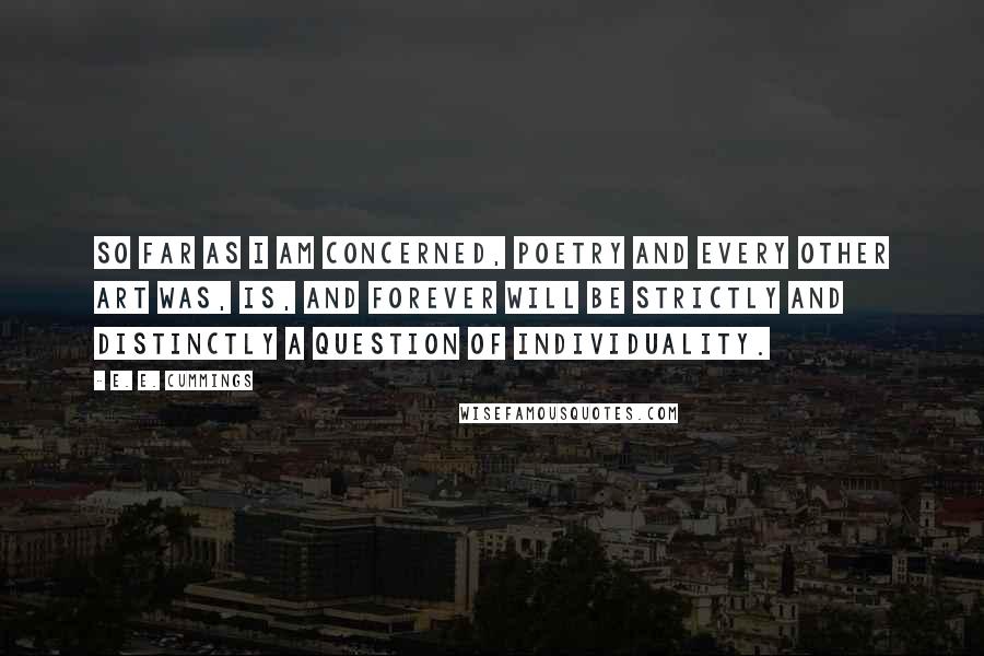 E. E. Cummings Quotes: So far as I am concerned, poetry and every other art was, is, and forever will be strictly and distinctly a question of individuality.