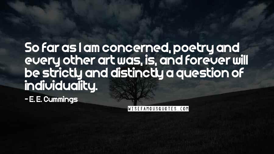 E. E. Cummings Quotes: So far as I am concerned, poetry and every other art was, is, and forever will be strictly and distinctly a question of individuality.