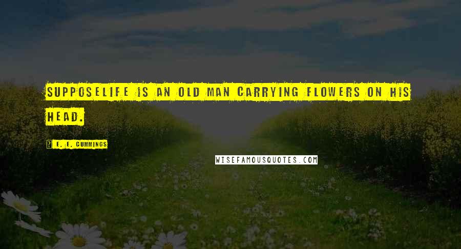 E. E. Cummings Quotes: SupposeLife is an old man carrying flowers on his head.