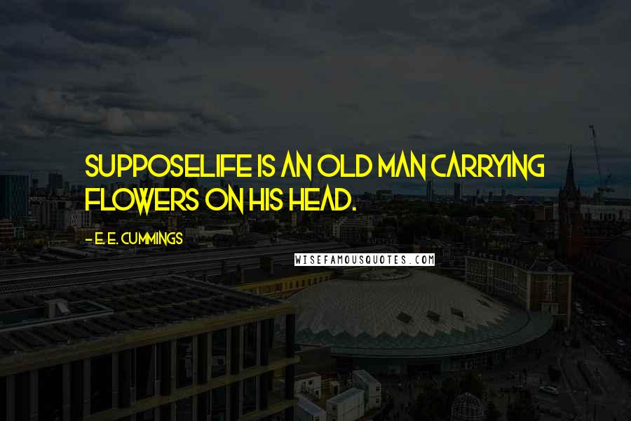 E. E. Cummings Quotes: SupposeLife is an old man carrying flowers on his head.