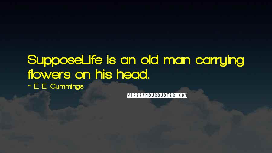 E. E. Cummings Quotes: SupposeLife is an old man carrying flowers on his head.