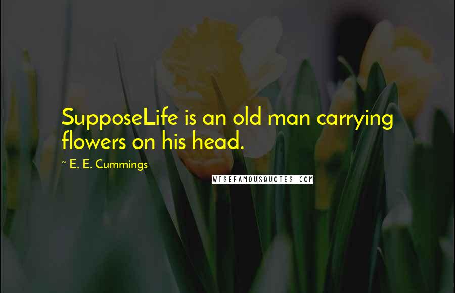 E. E. Cummings Quotes: SupposeLife is an old man carrying flowers on his head.