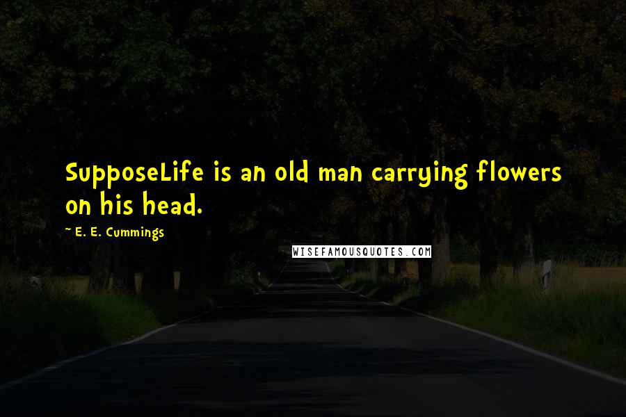 E. E. Cummings Quotes: SupposeLife is an old man carrying flowers on his head.