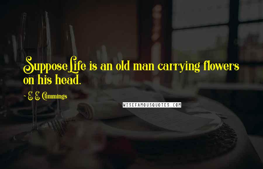 E. E. Cummings Quotes: SupposeLife is an old man carrying flowers on his head.