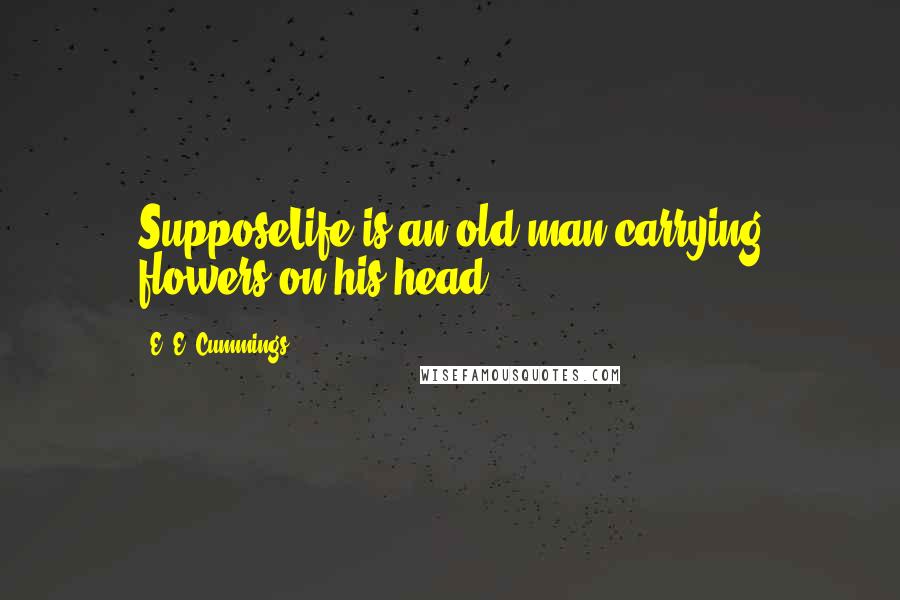 E. E. Cummings Quotes: SupposeLife is an old man carrying flowers on his head.