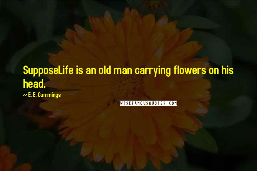 E. E. Cummings Quotes: SupposeLife is an old man carrying flowers on his head.