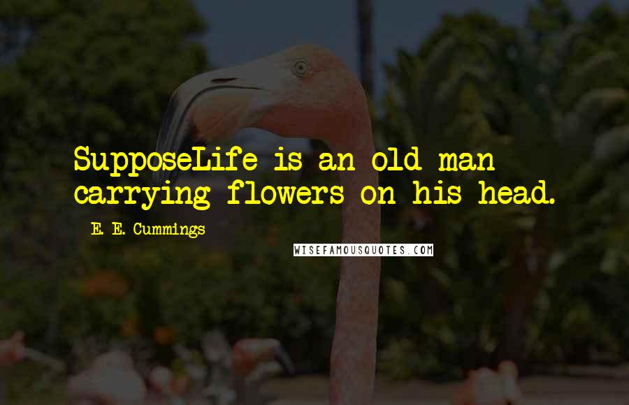 E. E. Cummings Quotes: SupposeLife is an old man carrying flowers on his head.