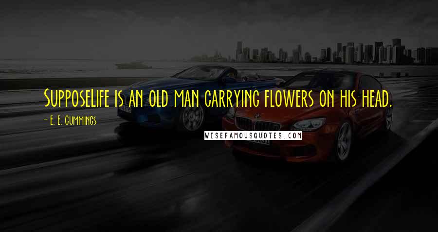 E. E. Cummings Quotes: SupposeLife is an old man carrying flowers on his head.