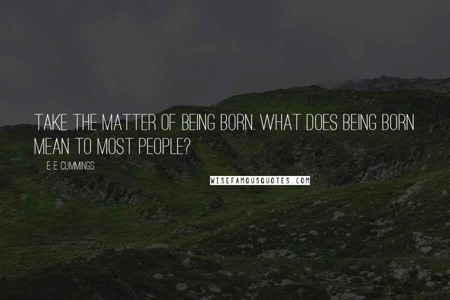 E. E. Cummings Quotes: Take the matter of being born. What does being born mean to most people?