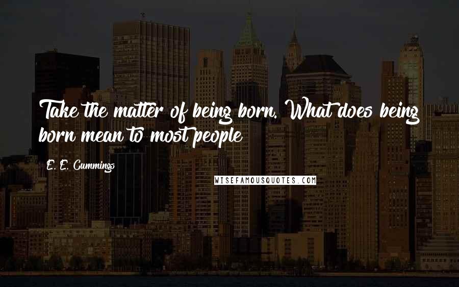 E. E. Cummings Quotes: Take the matter of being born. What does being born mean to most people?