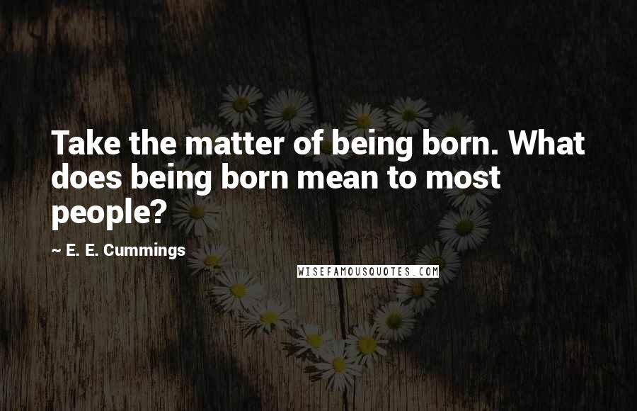 E. E. Cummings Quotes: Take the matter of being born. What does being born mean to most people?