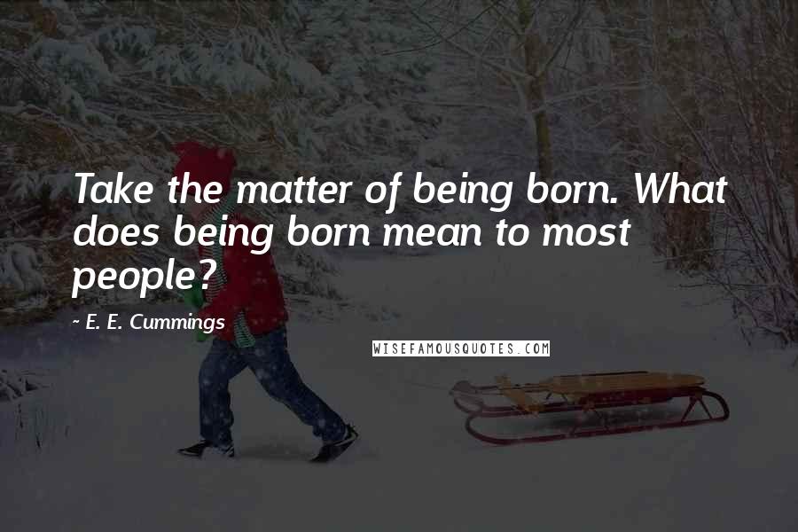 E. E. Cummings Quotes: Take the matter of being born. What does being born mean to most people?