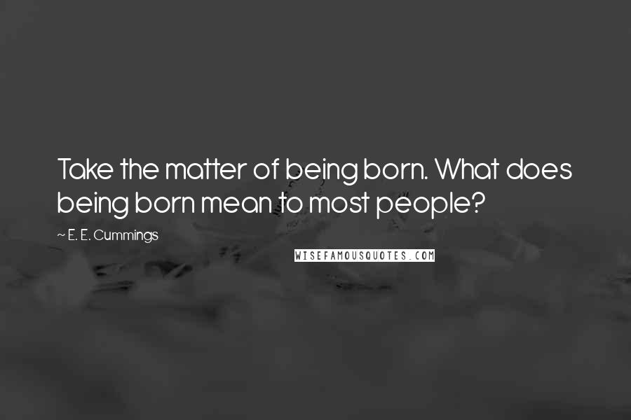 E. E. Cummings Quotes: Take the matter of being born. What does being born mean to most people?