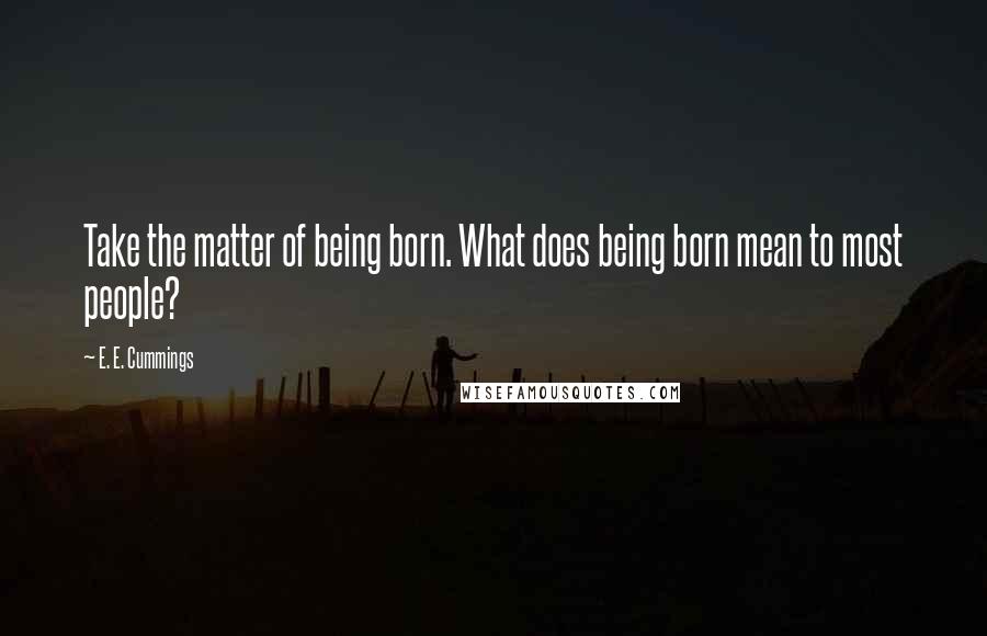 E. E. Cummings Quotes: Take the matter of being born. What does being born mean to most people?