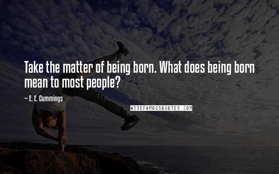 E. E. Cummings Quotes: Take the matter of being born. What does being born mean to most people?