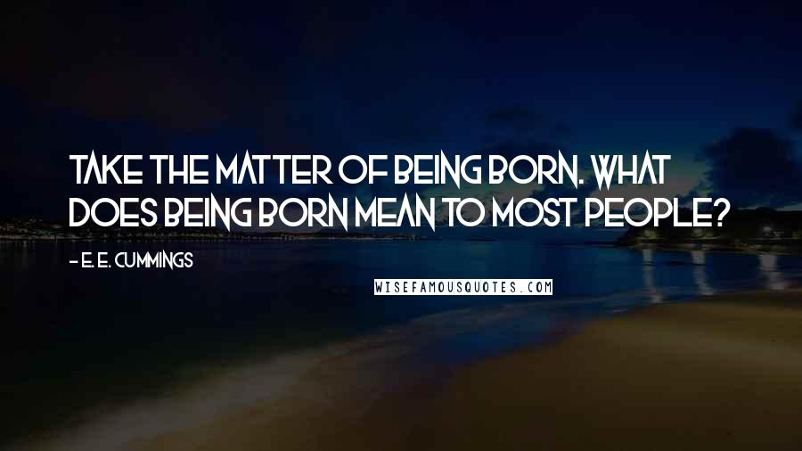 E. E. Cummings Quotes: Take the matter of being born. What does being born mean to most people?