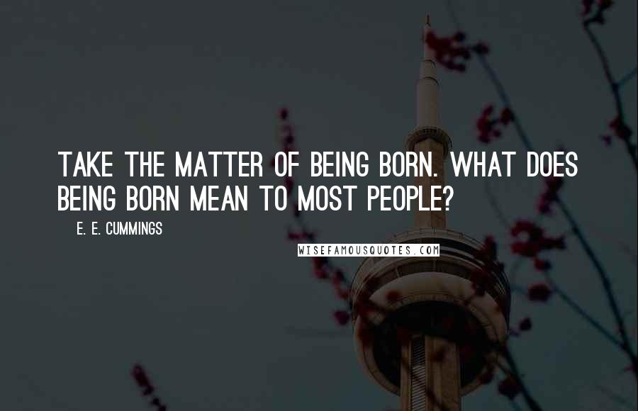 E. E. Cummings Quotes: Take the matter of being born. What does being born mean to most people?