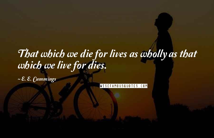 E. E. Cummings Quotes: That which we die for lives as wholly as that which we live for dies.