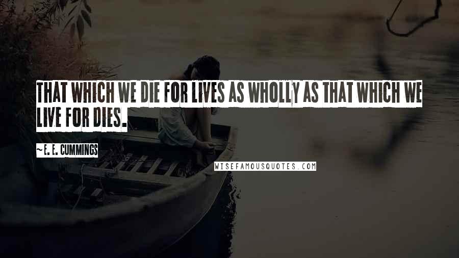 E. E. Cummings Quotes: That which we die for lives as wholly as that which we live for dies.