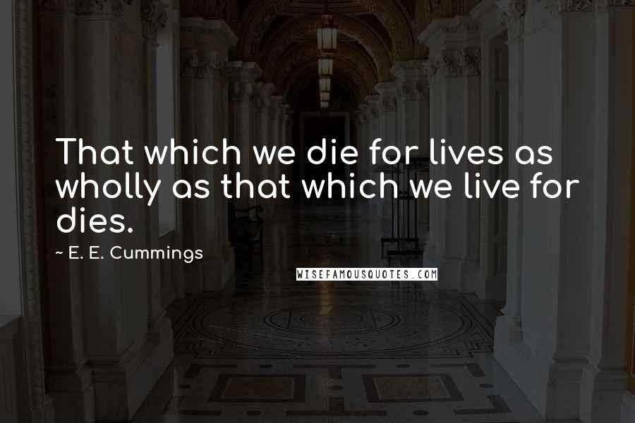 E. E. Cummings Quotes: That which we die for lives as wholly as that which we live for dies.