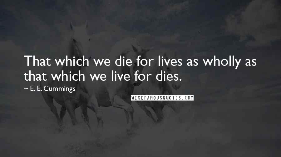 E. E. Cummings Quotes: That which we die for lives as wholly as that which we live for dies.