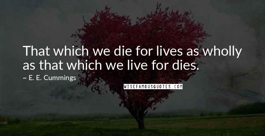 E. E. Cummings Quotes: That which we die for lives as wholly as that which we live for dies.