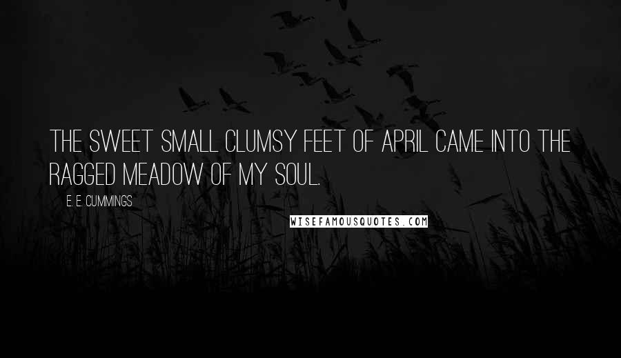 E. E. Cummings Quotes: The sweet small clumsy feet of april came into the ragged meadow of my soul.