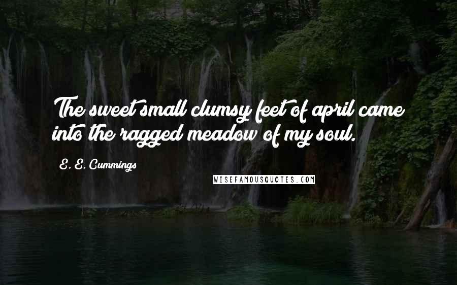 E. E. Cummings Quotes: The sweet small clumsy feet of april came into the ragged meadow of my soul.