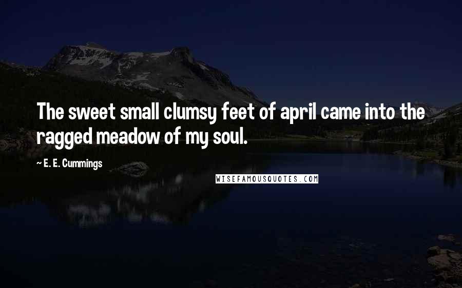 E. E. Cummings Quotes: The sweet small clumsy feet of april came into the ragged meadow of my soul.