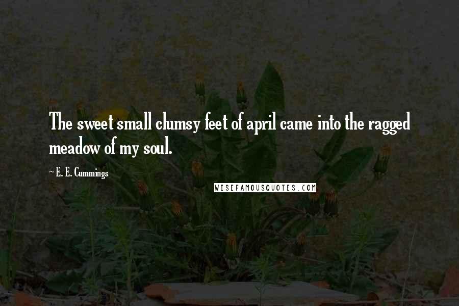 E. E. Cummings Quotes: The sweet small clumsy feet of april came into the ragged meadow of my soul.