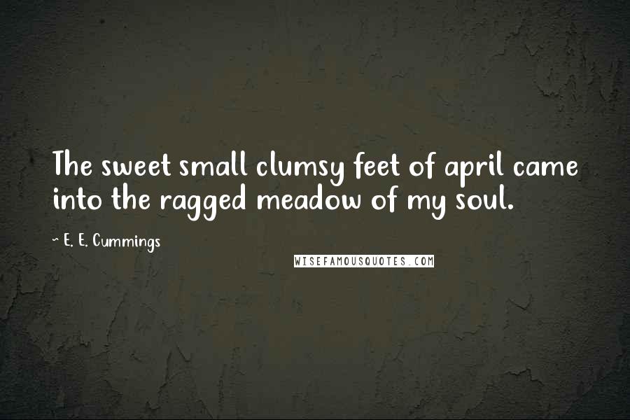 E. E. Cummings Quotes: The sweet small clumsy feet of april came into the ragged meadow of my soul.