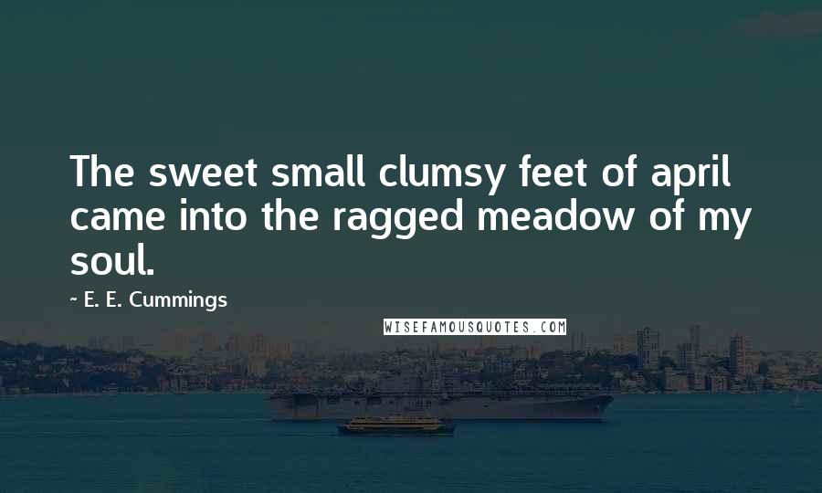 E. E. Cummings Quotes: The sweet small clumsy feet of april came into the ragged meadow of my soul.