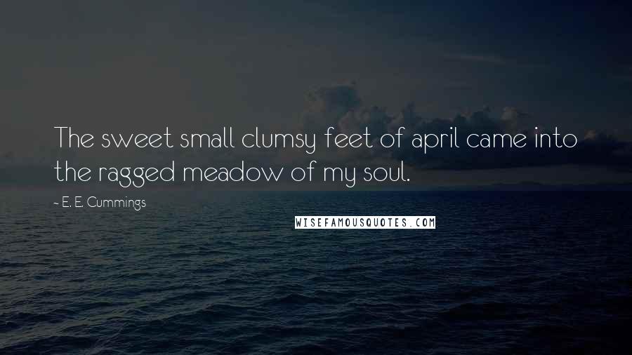 E. E. Cummings Quotes: The sweet small clumsy feet of april came into the ragged meadow of my soul.