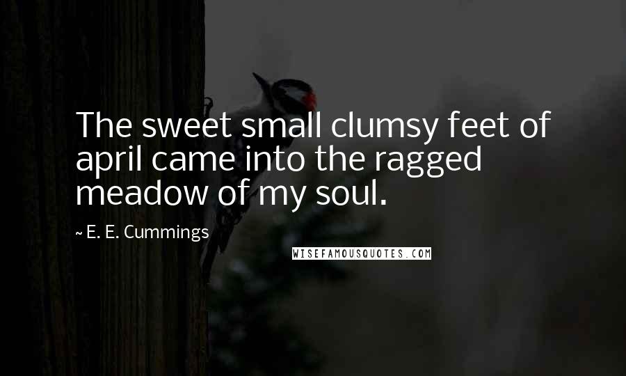 E. E. Cummings Quotes: The sweet small clumsy feet of april came into the ragged meadow of my soul.