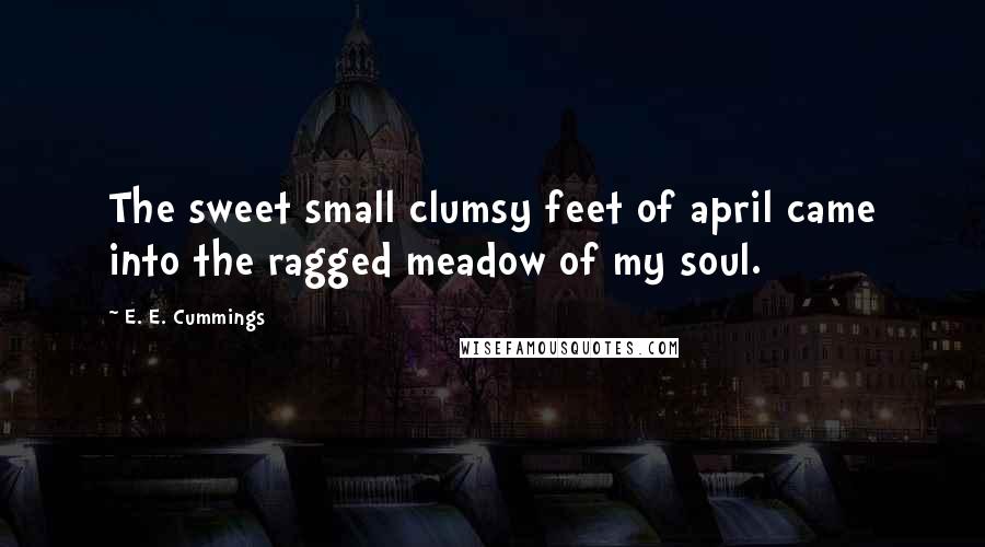 E. E. Cummings Quotes: The sweet small clumsy feet of april came into the ragged meadow of my soul.