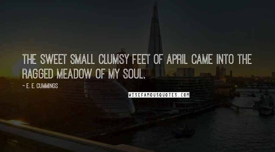 E. E. Cummings Quotes: The sweet small clumsy feet of april came into the ragged meadow of my soul.
