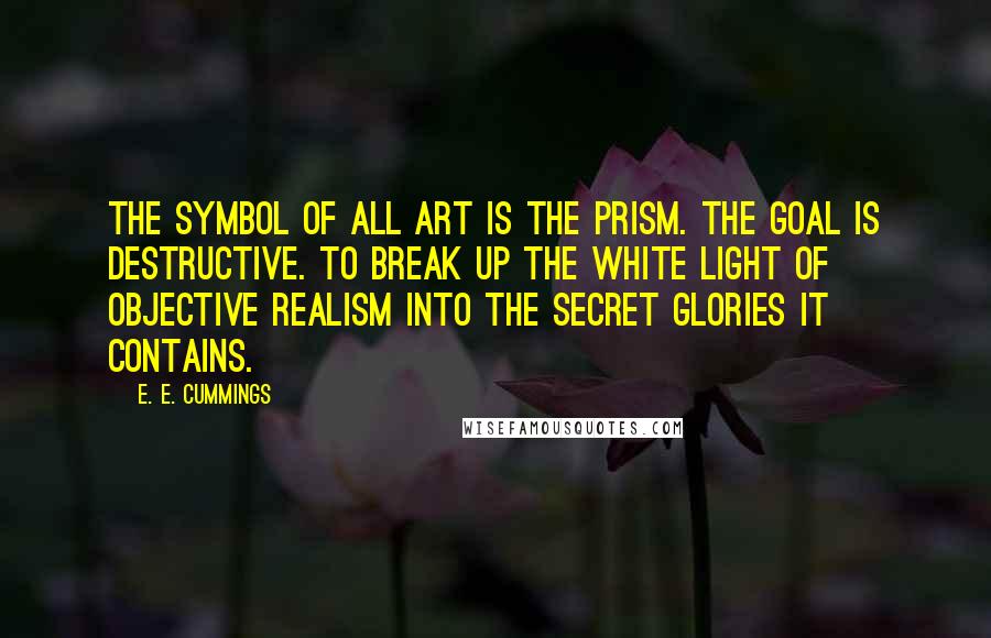 E. E. Cummings Quotes: The Symbol of all Art is the Prism. The goal is destructive. To break up the white light of objective realism into the secret glories it contains.