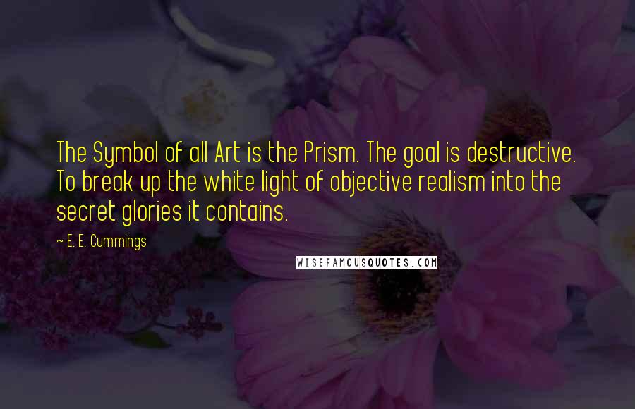 E. E. Cummings Quotes: The Symbol of all Art is the Prism. The goal is destructive. To break up the white light of objective realism into the secret glories it contains.